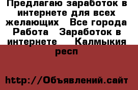 Предлагаю,заработок в интернете для всех желающих - Все города Работа » Заработок в интернете   . Калмыкия респ.